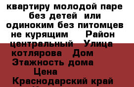 квартиру молодой паре без детей  или одиноким без питомцев, не курящим.  › Район ­ центральный › Улица ­ котлярова › Дом ­ 13 › Этажность дома ­ 16 › Цена ­ 14 000 - Краснодарский край, Краснодар г. Недвижимость » Квартиры аренда   . Краснодарский край,Краснодар г.